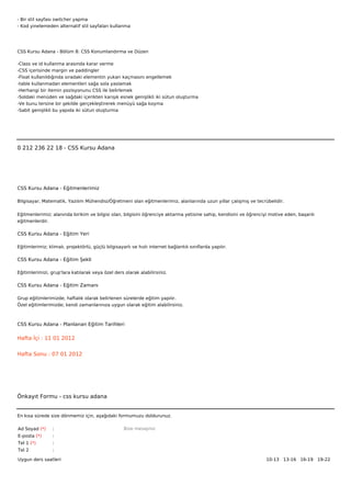 - Bir stil sayfası switcher yapma
- Kod yinelemeden alternatif stil sayfaları kullanma




CSS Kursu Adana - Bölüm 8: CSS Konumlandırma ve Düzen

-Class ve id kullanma arasında karar verme
-CSS içerisinde margin ve paddingler
-Float kullanıldığında sıradaki elementin yukarı kaçmasını engellemek
-table kullanmadan elementleri sağa sola yaslamak
-Herhangi bir itemin pozisyonunu CSS ile belirlemek
-Soldaki menüden ve sağdaki içerikten karışık esnek genişlikli iki sütun oluşturma
-Ve bunu tersine bir şekilde gerçekleştirerek menüyü sağa koyma
-Sabit genişlikli bu yapıda iki sütun oluşturma



 



0 212 236 22 18 - CSS Kursu Adana




CSS Kursu Adana - Eğitmenlerimiz

Bilgisayar, Matematik, Yazılım Mühendisi/Öğretmeni olan eğitmenlerimiz, alanlarında uzun yıllar çalışmış ve tecrübelidir.


Eğitmenlerimiz; alanında birikim ve bilgisi olan, bilgisini öğrenciye aktarma yetisine sahip, kendisini ve öğrenciyi motive eden, başarılı
eğitmenlerdir.

CSS Kursu Adana - Eğitim Yeri

Eğitimlerimiz; klimalı, projektörlü, güçlü bilgisayarlı ve hızlı internet bağlantılı sınıflarda yapılır.

CSS Kursu Adana - Eğitim Şekli

Eğitimlerimizi, grup'lara katılarak veya özel ders olarak alabilirsiniz.

CSS Kursu Adana - Eğitim Zamanı

Grup eğitimlerimizde; haftalık olarak belirlenen sürelerde eğitim yapılır.
Özel eğitimlerimizde; kendi zamanlarınıza uygun olarak eğitim alabilirsiniz.



CSS Kursu Adana - Planlanan Eğitim Tarihleri

Hafta İçi : 11 01 2012


Hafta Sonu : 07 01 2012




Önkayıt Formu - css kursu adana


En kısa sürede size dönmemiz için, aşağıdaki formumuzu doldurunuz.

Ad Soyad (*)     :                                  Bize mesajınız
E-posta (*)      :
Tel 1 (*)        :
Tel 2            :

Uygun ders saatleri                                                                                                10-13   13-16   16-19   19-22  
 