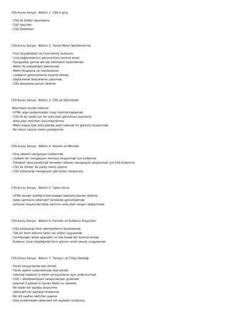 CSS Kursu Konya - Bölüm 1: CSS’e giriş

- CSS ile Stilleri tanımlama
- CSS Seçiciler
- CSS Özellikleri




CSS Kursu Konya - Bölüm 2: Temel Metin Şekillendirme

-   Font büyüklükleri ve Font family kullanımı
-   Link bağlantılarının görünümünü kontrol etme
-   Paragraflar yerine tek tek kelimeleri düzenlemek
-   Metin ilk yüksekliğini belirlemek
-   Metin Hizalama ve merkezleme
-   Listelerin görünümlerini kontrol etmek.
-   Sayfa kenar boşluklarını çıkarmak.
-   CSS dosyasına yorum ekleme




CSS Kursu Konya - Bölüm 3: CSS ve Görüntüler

-Resimlere border ekleme
- HTML align kullanmadan imajı metinle kaplamak
- CSS ile bir sayfa için bir arka plan görüntüsü ayarlama
- Arka plan resimleri konumlandırma
- Metin kaysa bile arka planda sabit kalacak bir görüntü oluşturmak
- Bir resim üstüne metin yerleştirme




CSS Kursu Konya - Bölüm 4: Gezinti ve Menüler

-   İmaj tabanlı navigasyon kullanmak
-   Listeleri bir navigasyon menüsü oluşturmak için kullanma
-   Fotoğraf veya JavaScript olmadan rollover navigasyon oluşturmak için CSS kullanma
-   CSS ve listeler ile yatay menü yapma
-   CSS kullanarak navigasyon gibi buton oluşturma




CSS Kursu Konya - Bölüm 5: Tablo Verisi

- HTML border özelliği kullanmadan tablolara border ekleme
- tablo satırlarını alternatif renklerde görüntülemek
- onhover koşulunda tablo satırının arka plan rengini değiştirmek




CSS Kursu Konya - Bölüm 6: Formlar ve Kullanıcı Arayüzleri

-   CSS kullanarak form elementlerini düzenlemek
-   Tek bir form alanına farklı css stilleri uygulamak
-   Formlardaki white spaceleri ve line break’leri kontrol etmek
-   Kullanıcı içine tıkladığında form alanını renkli olarak vurgulamak




CSS Kursu Konya - Bölüm 7: Tarayıcı ve Cihaz Desteği

-   Farklı tarayıcılarda test etmek
-   Farklı işletim sistemlerinde test etmek.
-   İnternet explorer’ın farklı versiyonlarını aynı anda kurmak
-   CSS’i, desteklemeyen tarayıcılardan gizlemek
-   Internet Explorer'ın Quirks Modu’nu anlama
-   Bir baskı stil sayfası oluşturma
-   alternatif stil sayfaları Kullanma
-   Bir stil sayfası switcher yapma
-   Kod yinelemeden alternatif stil sayfaları kullanma
 