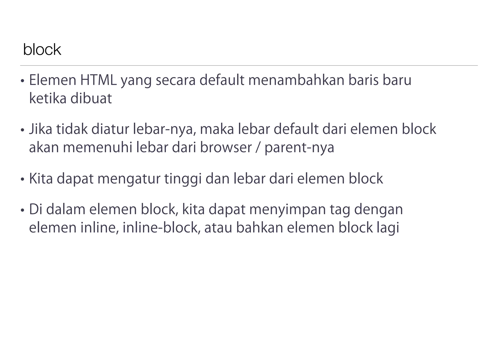 block
• Elemen HTML yang secara default menambahkan baris baru
ketika dibuat
• Jika tidak diatur lebar-nya, maka lebar default dari elemen block
akan memenuhi lebar dari browser / parent-nya
• Kita dapat mengatur tinggi dan lebar dari elemen block
• Di dalam elemen block, kita dapat menyimpan tag dengan
elemen inline, inline-block, atau bahkan elemen block lagi
 