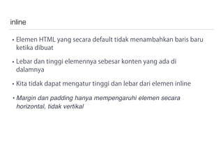 inline
• Elemen HTML yang secara default tidak menambahkan baris baru
ketika dibuat
• Lebar dan tinggi elemennya sebesar konten yang ada di
dalamnya
• Kita tidak dapat mengatur tinggi dan lebar dari elemen inline
• Margin dan padding hanya mempengaruhi elemen secara
horizontal, tidak vertikal
 