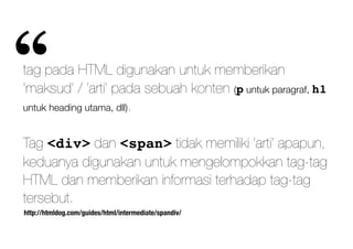 http://htmldog.com/guides/html/intermediate/spandiv/
tag pada HTML digunakan untuk memberikan
‘maksud’ / ‘arti’ pada sebuah konten (p untuk paragraf, h1
untuk heading utama, dll).
Tag <div> dan <span> tidak memiliki ‘arti’ apapun,
keduanya digunakan untuk mengelompokkan tag-tag
HTML dan memberikan informasi terhadap tag-tag
tersebut.
“
 