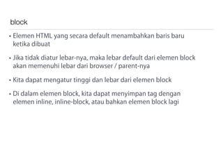 block
• Elemen HTML yang secara default menambahkan baris baru
ketika dibuat
• Jika tidak diatur lebar-nya, maka lebar default dari elemen block
akan memenuhi lebar dari browser / parent-nya
• Kita dapat mengatur tinggi dan lebar dari elemen block
• Di dalam elemen block, kita dapat menyimpan tag dengan
elemen inline, inline-block, atau bahkan elemen block lagi
 