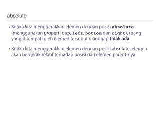 absolute
• Ketika kita menggerakkan elemen dengan posisi absolute
(menggunakan properti top, left, bottom dan right), ruang
yang ditempati oleh elemen tersebut dianggap tidak ada
• Ketika kita menggerakkan elemen dengan posisi absolute, elemen
akan bergerak relatif terhadap posisi dari elemen parent-nya
 