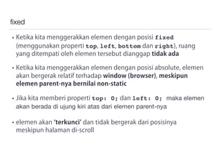 ﬁxed
• Ketika kita menggerakkan elemen dengan posisi fixed
(menggunakan properti top, left, bottom dan right), ruang
yang ditempati oleh elemen tersebut dianggap tidak ada
• Ketika kita menggerakkan elemen dengan posisi absolute, elemen
akan bergerak relatif terhadap window (browser), meskipun
elemen parent-nya bernilai non-static
• Jika kita memberi properti top: 0; dan left: 0; maka elemen
akan berada di ujung kiri atas dari elemen parent-nya 

• elemen akan terkunci dan tidak bergerak dari posisinya
meskipun halaman di-scroll
 