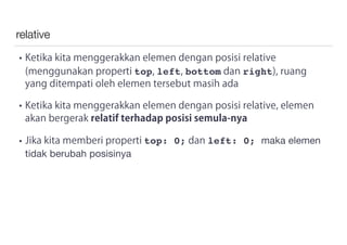 relative
• Ketika kita menggerakkan elemen dengan posisi relative
(menggunakan properti top, left, bottom dan right), ruang
yang ditempati oleh elemen tersebut masih ada
• Ketika kita menggerakkan elemen dengan posisi relative, elemen
akan bergerak relatif terhadap posisi semula-nya
• Jika kita memberi properti top: 0; dan left: 0; maka elemen
tidak berubah posisinya
 