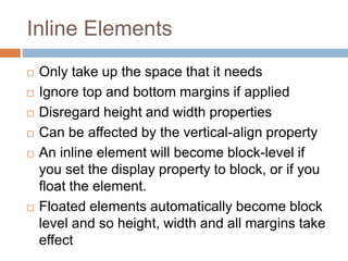 Inline Elements
 Only take up the space that it needs
 Ignore top and bottom margins if applied
 Disregard height and width properties
 Can be affected by the vertical-align property
 An inline element will become block-level if
you set the display property to block, or if you
float the element.
 Floated elements automatically become block
level and so height, width and all margins take
effect
 