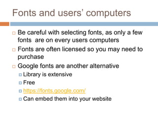 Fonts and users’ computers
 Be careful with selecting fonts, as only a few
fonts are on every users computers
 Fonts are often licensed so you may need to
purchase
 Google fonts are another alternative
 Library is extensive
 Free
 https://fonts.google.com/
 Can embed them into your website
 