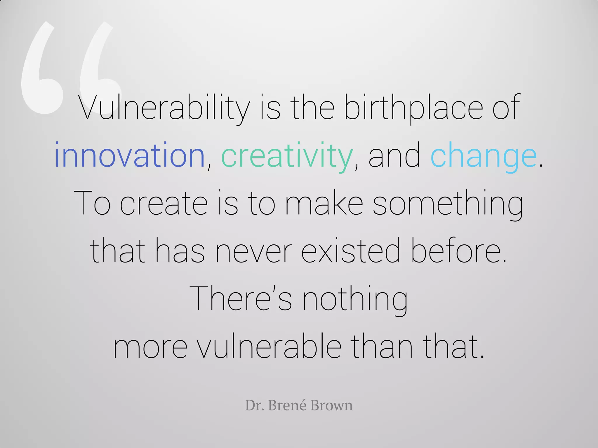 Vulnerability is the birthplace of innovation, creativity, and change. To create is to make something that has never existed before. There's nothing more vulnerable than that. 
Dr. Brené Brown  