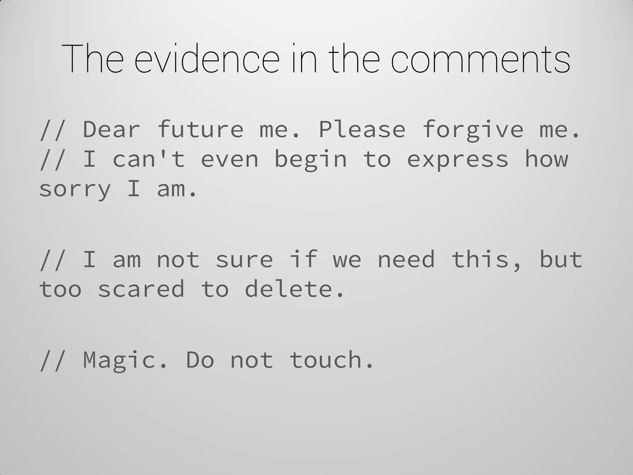 The evidence in the comments 
// Dear future me. Please forgive me. // I can't even begin to express how sorry I am. 
// I am not sure if we need this, but too scared to delete. 
// Magic. Do not touch. 
 
