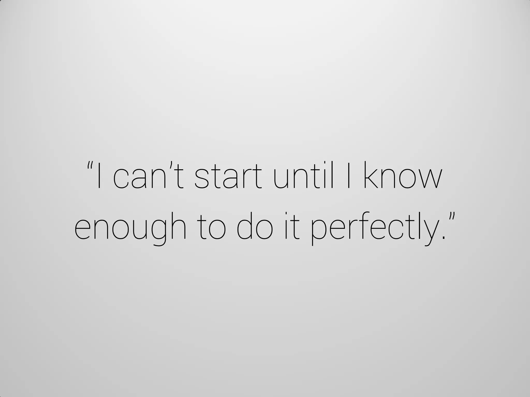 “I can’t start until I know enough to do it perfectly.”  