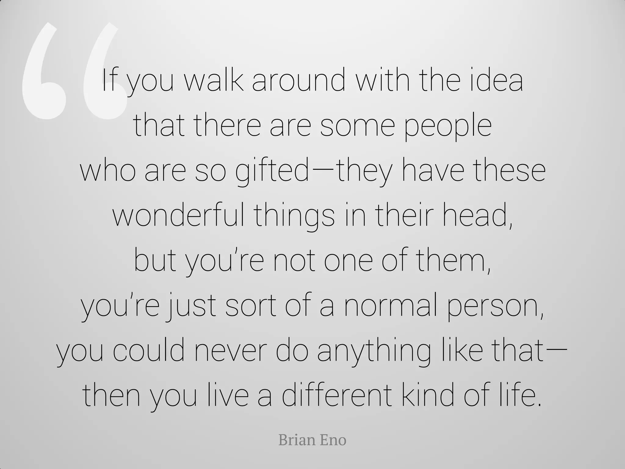 If you walk around with the idea that there are some people who are so gifted—they have these wonderful things in their head, but you’re not one of them, you’re just sort of a normal person, you could never do anything like that— then you live a different kind of life. 
Brian Eno  