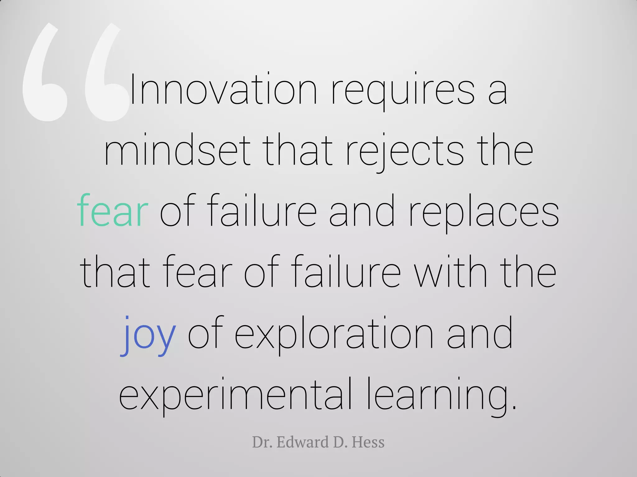 Innovation requires a mindset that rejects the fear of failure and replaces that fear of failure with the joy of exploration and experimental learning. 
Dr. Edward D. Hess  
