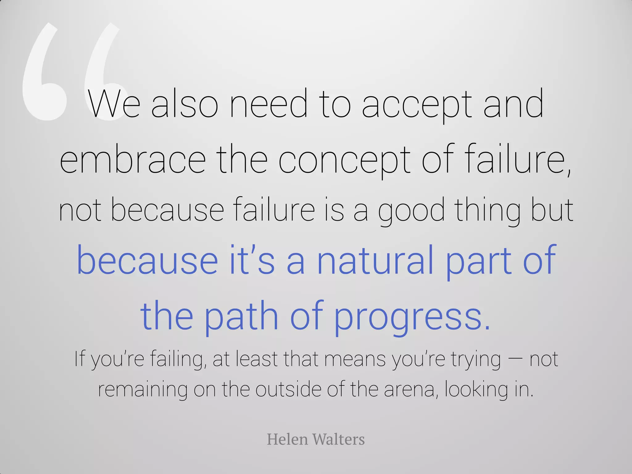 We also need to accept and embrace the concept of failure, not because failure is a good thing but because it’s a natural part of the path of progress. If you’re failing, at least that means you’re trying — not remaining on the outside of the arena, looking in. 
Helen Walters  