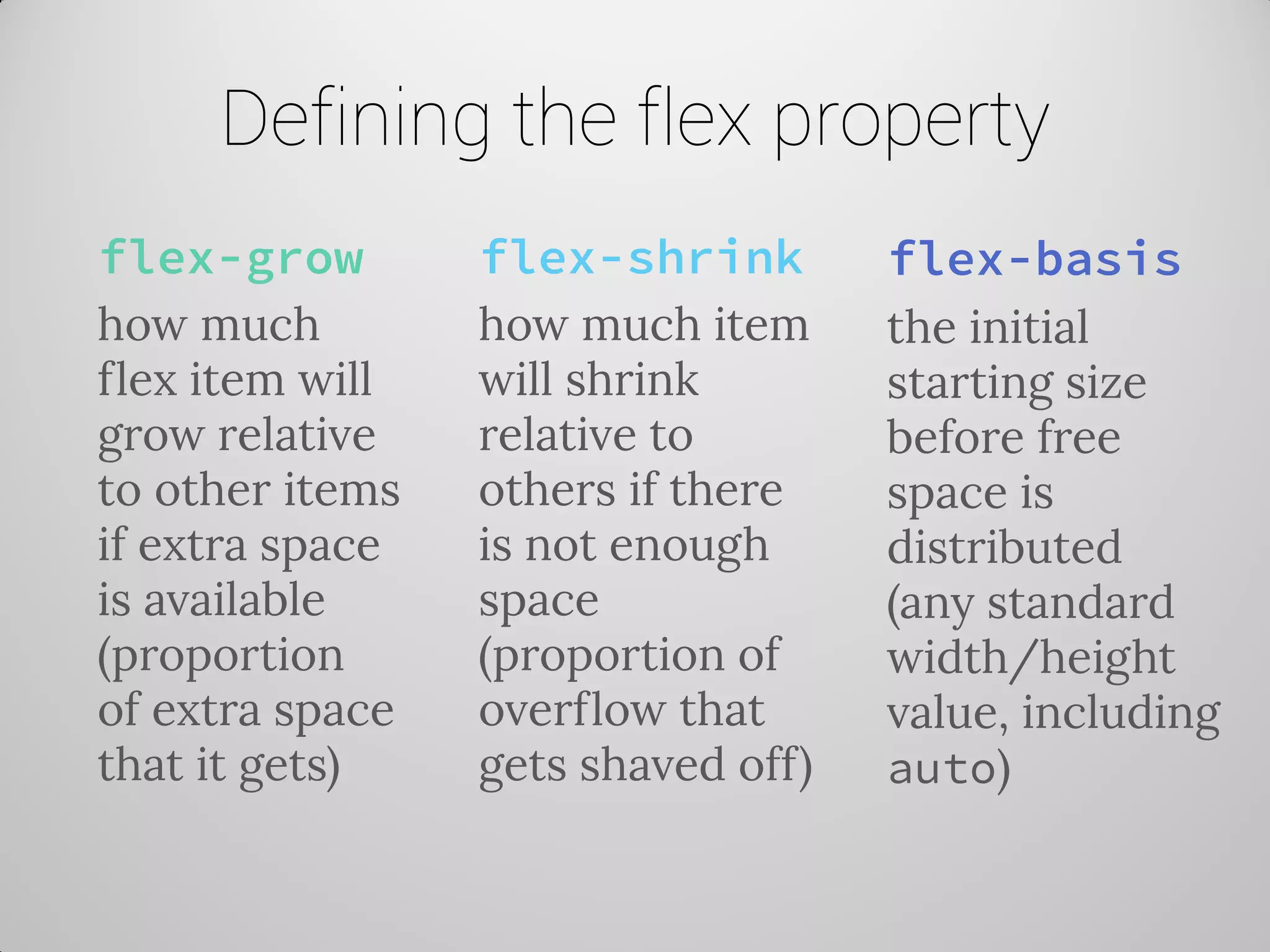 Defining the flex property 
flex-grow 
how much flex item will grow relative to other items if extra space is available (proportion of extra space that it gets) 
flex-shrink 
how much item will shrink relative to others if there is not enough space (proportion of overflow that gets shaved off) 
flex-basis 
the initial starting size before free space is distributed (any standard width/height value, including auto)  