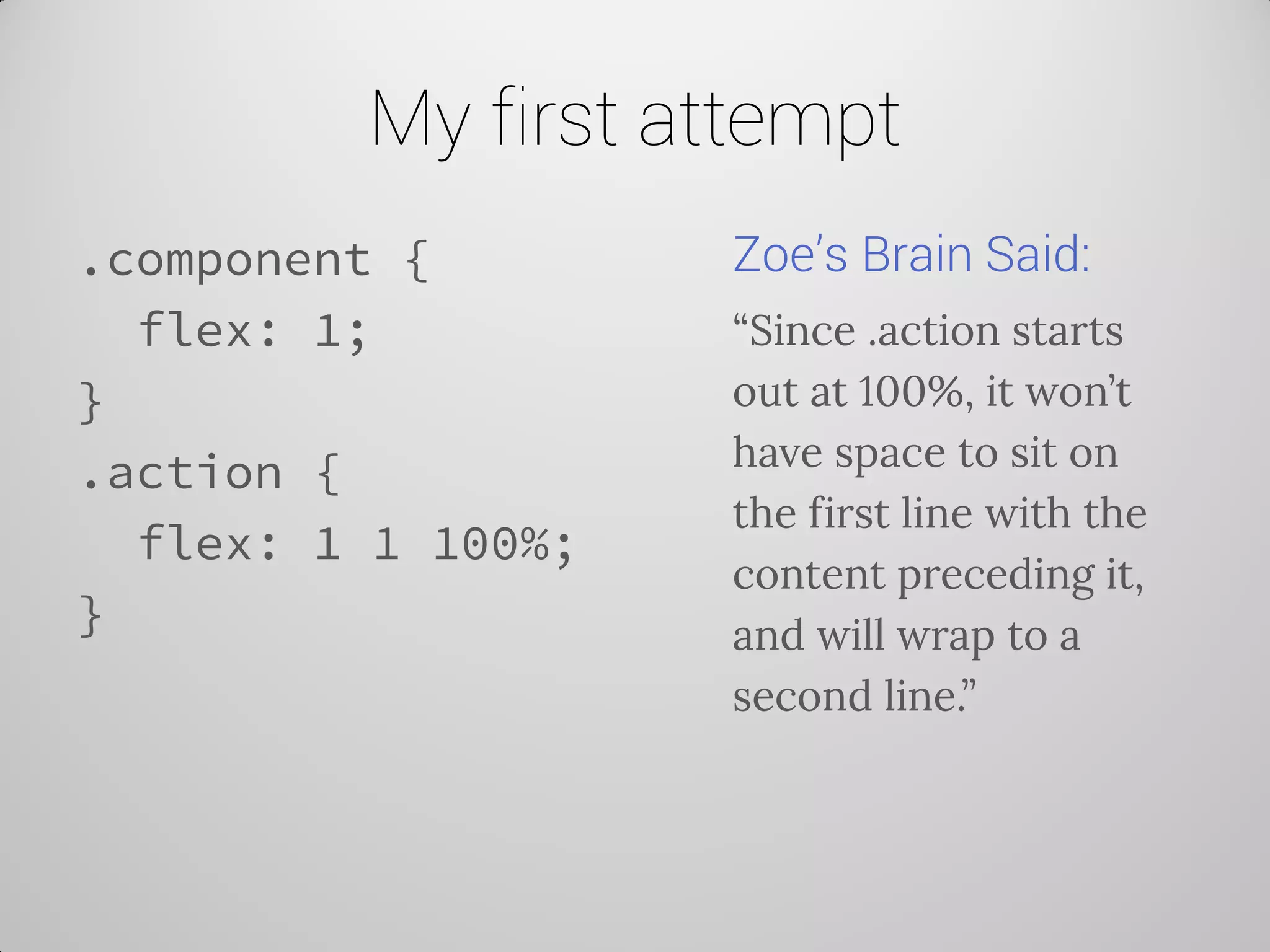 My first attempt 
.component { 
flex: 1; 
} 
.action { 
flex: 1 1 100%; 
} 
Zoe’s Brain Said: 
“Since .action starts out at 100%, it won’t have space to sit on the first line with the content preceding it, and will wrap to a second line.”  
