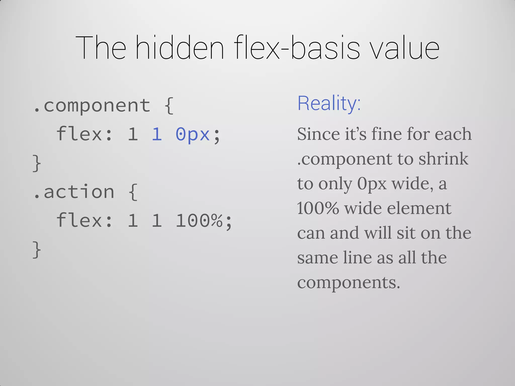 The hidden flex-basis value 
.component { 
flex: 1 1 0px; 
} 
.action { 
flex: 1 1 100%; 
} 
Reality: 
Since it’s fine for each .component to shrink to only 0px wide, a 100% wide element can and will sit on the same line as all the components.  