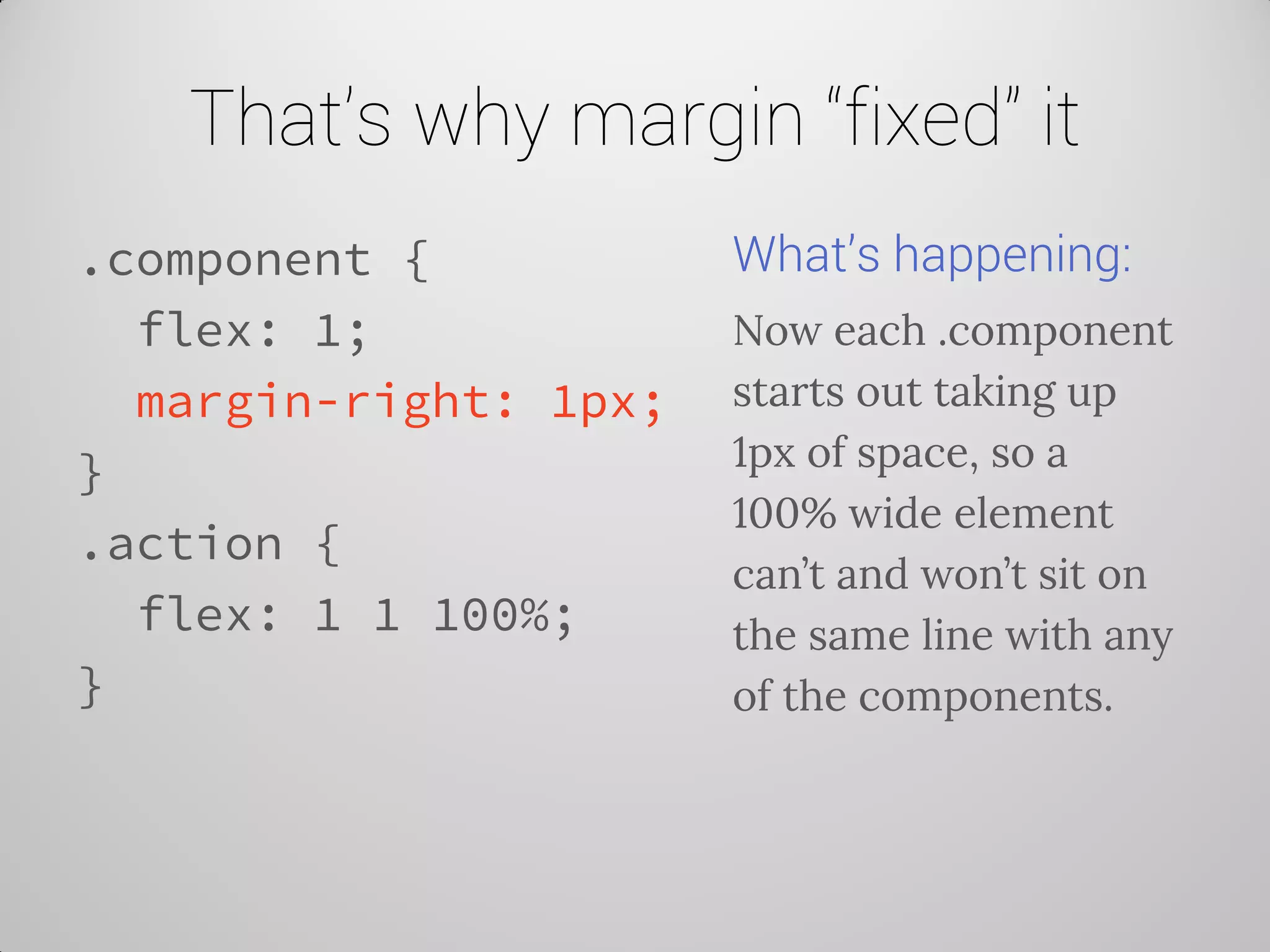 That’s why margin “fixed” it 
.component { 
flex: 1; 
margin-right: 1px; 
} 
.action { 
flex: 1 1 100%; 
} 
What’s happening: 
Now each .component starts out taking up 1px of space, so a 100% wide element can’t and won’t sit on the same line with any of the components.  