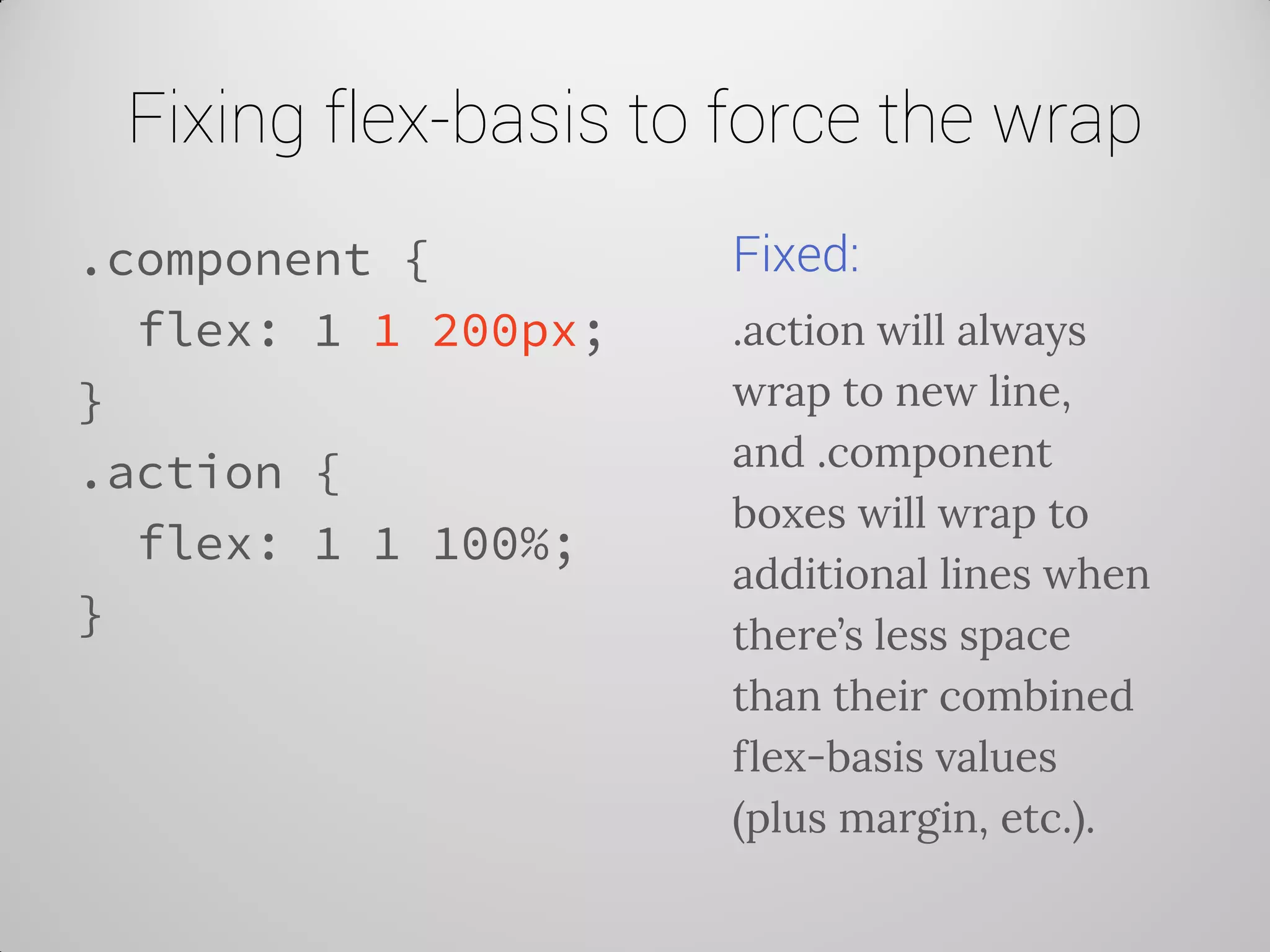 Fixing flex-basis to force the wrap 
.component { 
flex: 1 1 200px; 
} 
.action { 
flex: 1 1 100%; 
} 
Fixed: 
.action will always wrap to new line, and .component boxes will wrap to additional lines when there’s less space than their combined flex-basis values (plus margin, etc.).  