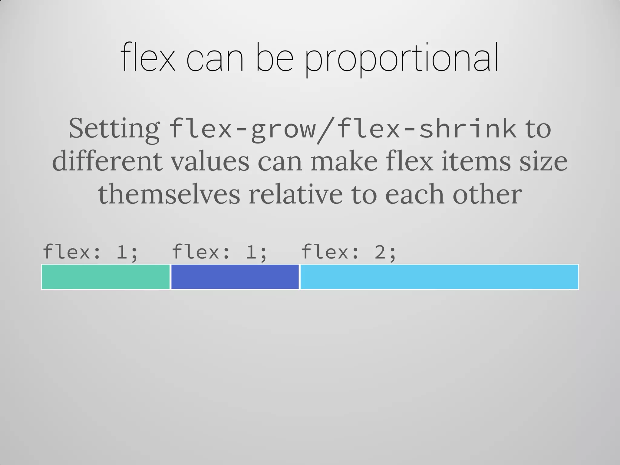 flex can be proportional 
Setting flex-grow/flex-shrink to different values can make flex items size themselves relative to each other 
flex: 1; 
flex: 1; 
flex: 2;  