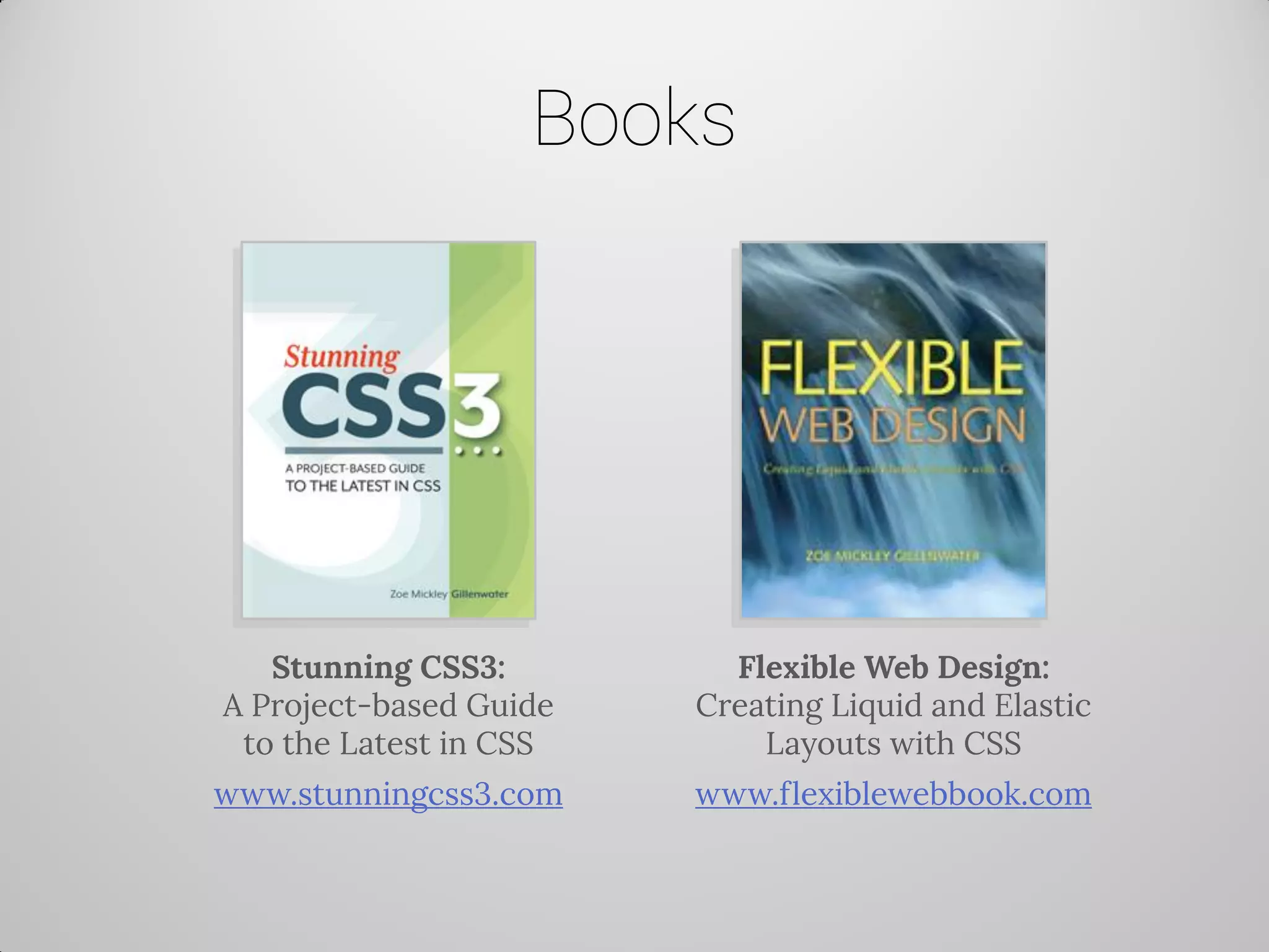 Books 
Stunning CSS3: A Project-based Guide to the Latest in CSS 
www.stunningcss3.com 
Flexible Web Design: Creating Liquid and Elastic Layouts with CSS 
www.flexiblewebbook.com  
