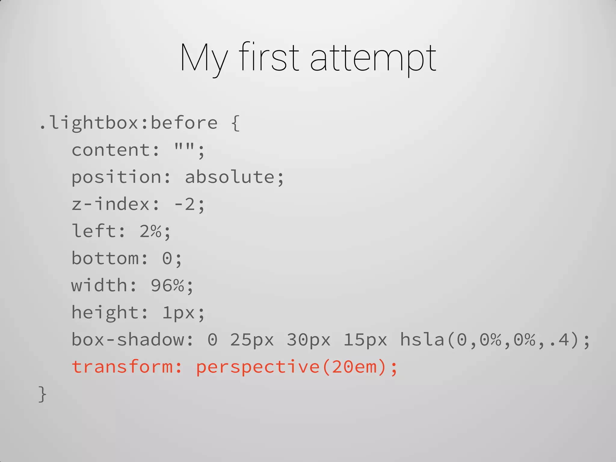 My first attempt 
.lightbox:before { 
content: ""; 
position: absolute; 
z-index: -2; 
left: 2%; 
bottom: 0; 
width: 96%; 
height: 1px; 
box-shadow: 0 25px 30px 15px hsla(0,0%,0%,.4); 
transform: perspective(20em); 
}  
