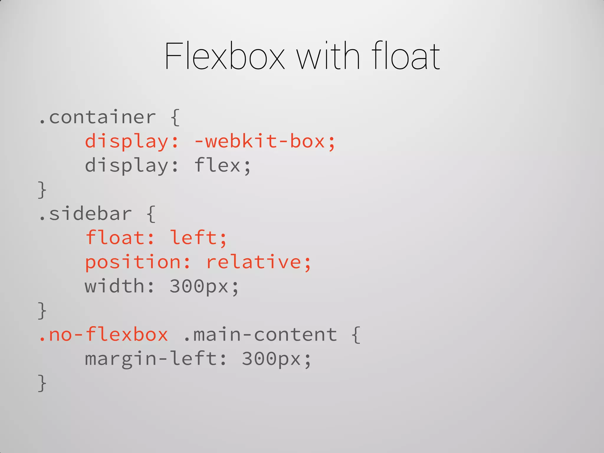 Flexbox with float 
.container { 
display: -webkit-box; 
display: flex; 
} 
.sidebar { 
float: left; 
position: relative; 
width: 300px; 
} 
.no-flexbox .main-content { 
margin-left: 300px; 
}  