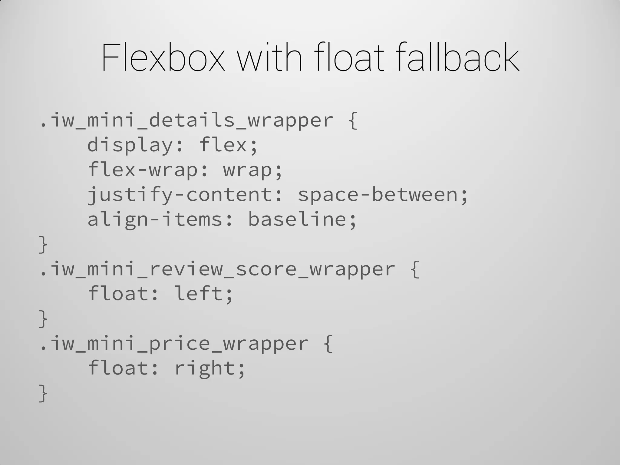 Flexbox with float fallback 
.iw_mini_details_wrapper { 
display: flex; 
flex-wrap: wrap; 
justify-content: space-between; 
align-items: baseline; 
} 
.iw_mini_review_score_wrapper { 
float: left; 
} 
.iw_mini_price_wrapper { 
float: right; 
}  