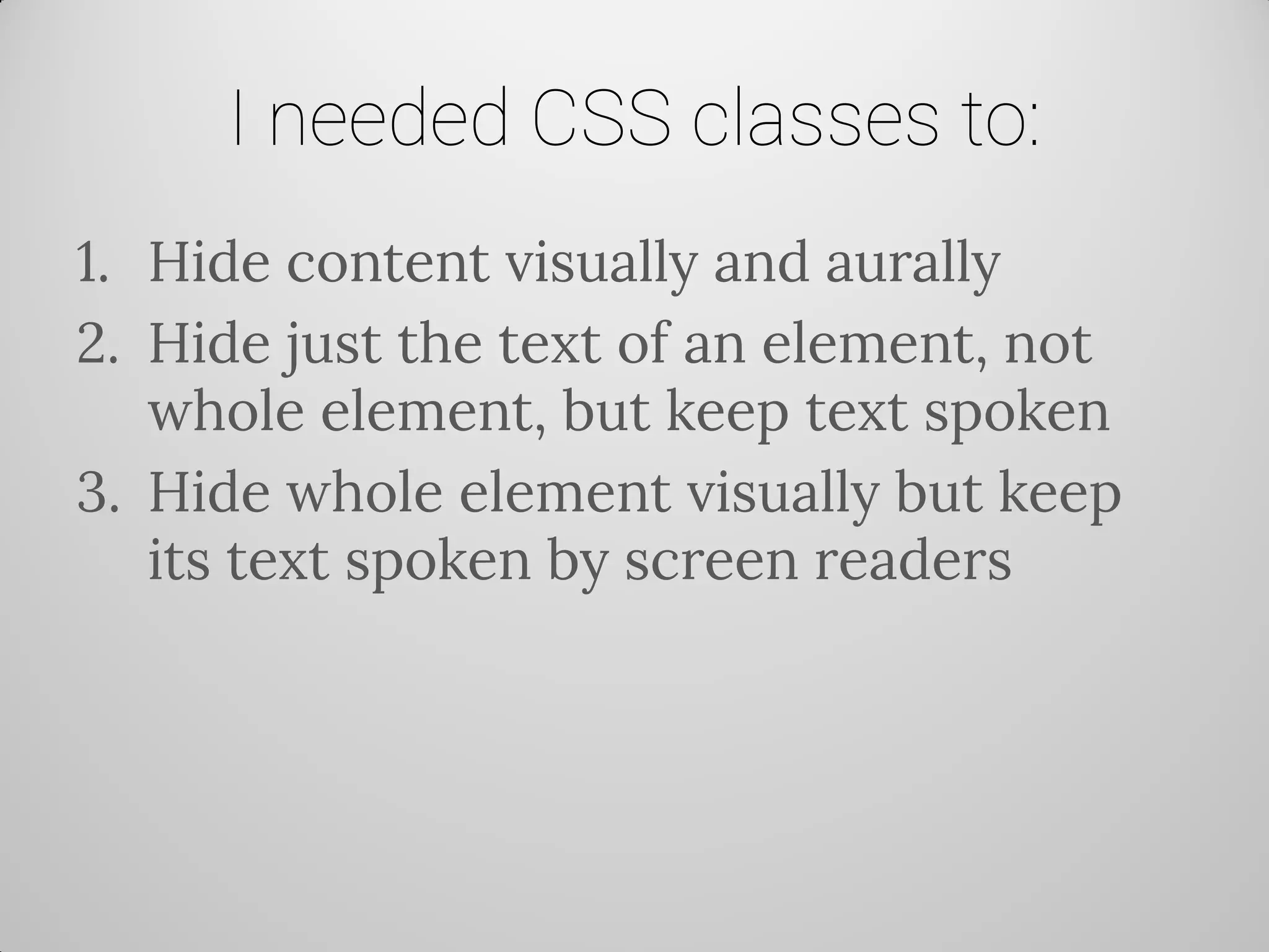 I needed CSS classes to: 
1.Hide content visually and aurally 
2.Hide just the text of an element, not whole element, but keep text spoken 
3.Hide whole element visually but keep its text spoken by screen readers  