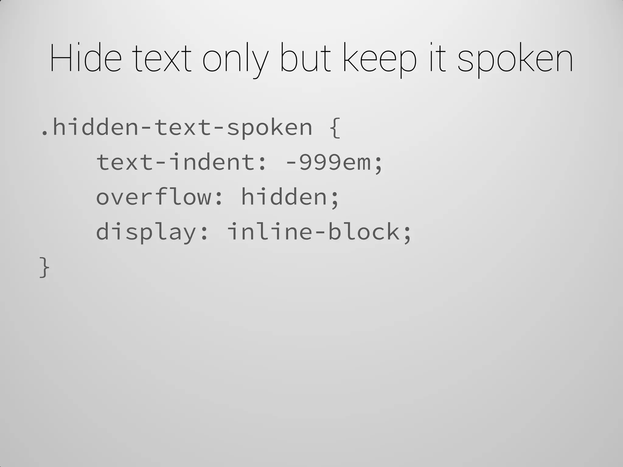 Hide text only but keep it spoken 
.hidden-text-spoken { 
text-indent: -999em; 
overflow: hidden; 
display: inline-block; 
}  