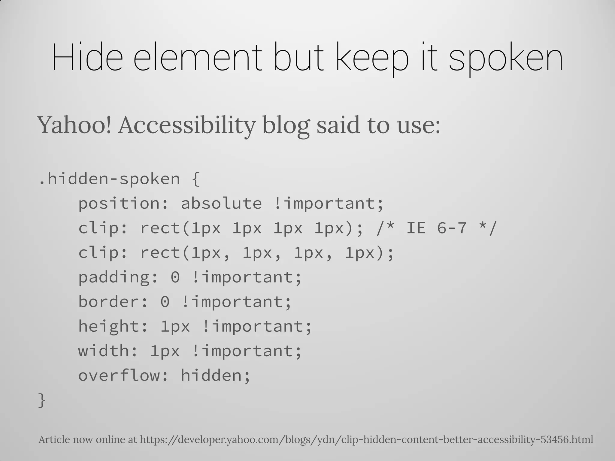 Hide element but keep it spoken 
Yahoo! Accessibility blog said to use: 
.hidden-spoken { 
position: absolute !important; 
clip: rect(1px 1px 1px 1px); /* IE 6-7 */ 
clip: rect(1px, 1px, 1px, 1px); 
padding: 0 !important; 
border: 0 !important; 
height: 1px !important; 
width: 1px !important; 
overflow: hidden; 
} 
Article now online at https://developer.yahoo.com/blogs/ydn/clip-hidden-content-better-accessibility-53456.html  