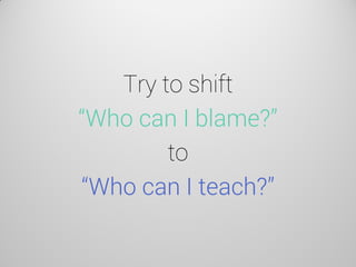 Try to shift “Who can I blame?” to “Who can I teach?”  