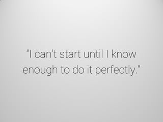 “I can’t start until I know enough to do it perfectly.”  
