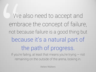 We also need to accept and embrace the concept of failure, not because failure is a good thing but because it’s a natural part of the path of progress. If you’re failing, at least that means you’re trying — not remaining on the outside of the arena, looking in. 
Helen Walters  