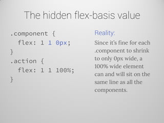 The hidden flex-basis value 
.component { 
flex: 1 1 0px; 
} 
.action { 
flex: 1 1 100%; 
} 
Reality: 
Since it’s fine for each .component to shrink to only 0px wide, a 100% wide element can and will sit on the same line as all the components.  