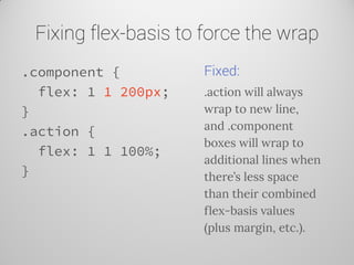 Fixing flex-basis to force the wrap 
.component { 
flex: 1 1 200px; 
} 
.action { 
flex: 1 1 100%; 
} 
Fixed: 
.action will always wrap to new line, and .component boxes will wrap to additional lines when there’s less space than their combined flex-basis values (plus margin, etc.).  