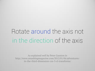 Rotate around the axis not in the direction of the axis 
As explained well by Peter Gasston in http://www.smashingmagazine.com/2012/01/06/adventures- in-the-third-dimension-css-3-d-transforms/  