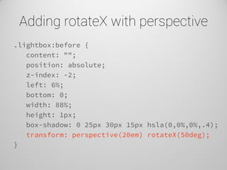 Adding rotateX with perspective 
.lightbox:before { 
content: ""; 
position: absolute; 
z-index: -2; 
left: 6%; 
bottom: 0; 
width: 88%; 
height: 1px; 
box-shadow: 0 25px 30px 15px hsla(0,0%,0%,.4); 
transform: perspective(20em) rotateX(50deg); 
}  