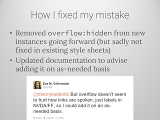 How I fixed my mistake 
•Removed overflow:hidden from new instances going forward (but sadly not fixed in existing style sheets) 
•Updated documentation to advise adding it on as-needed basis  