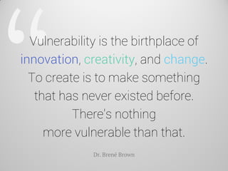 Vulnerability is the birthplace of innovation, creativity, and change. To create is to make something that has never existed before. There's nothing more vulnerable than that. 
Dr. Brené Brown  