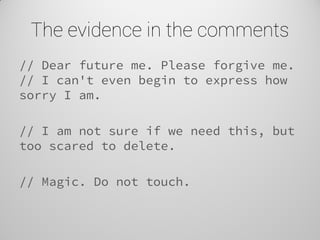The evidence in the comments 
// Dear future me. Please forgive me. // I can't even begin to express how sorry I am. 
// I am not sure if we need this, but too scared to delete. 
// Magic. Do not touch. 
 