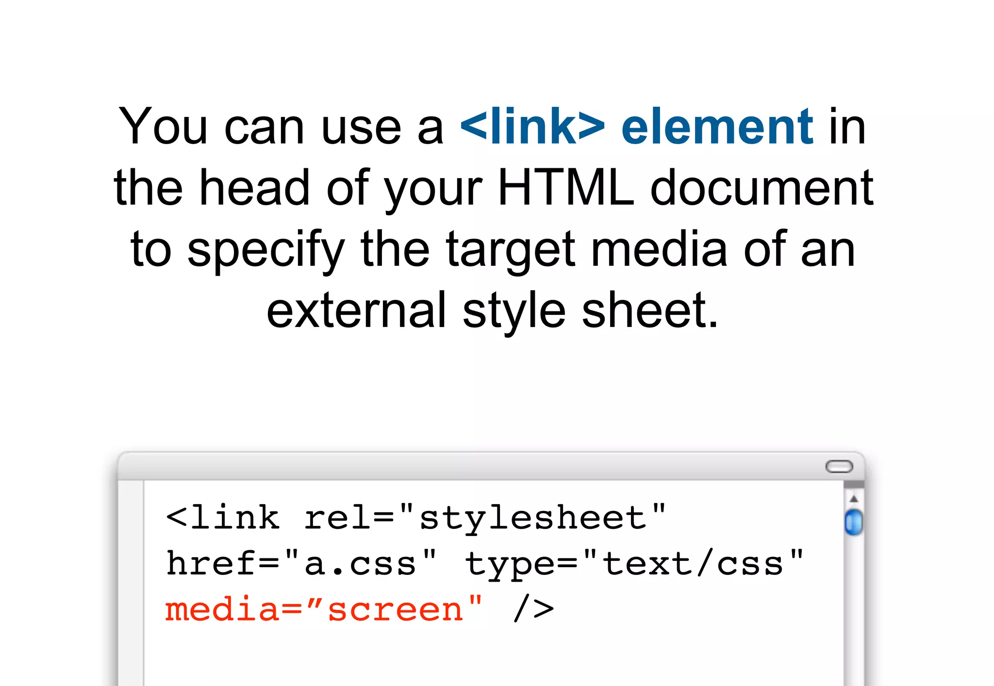 You can use a <link> element in
the head of your HTML document
 to specify the target media of an
       external style sheet.


  <link rel="stylesheet"
  href="a.css" type="text/css"
  media=”screen" />
 
