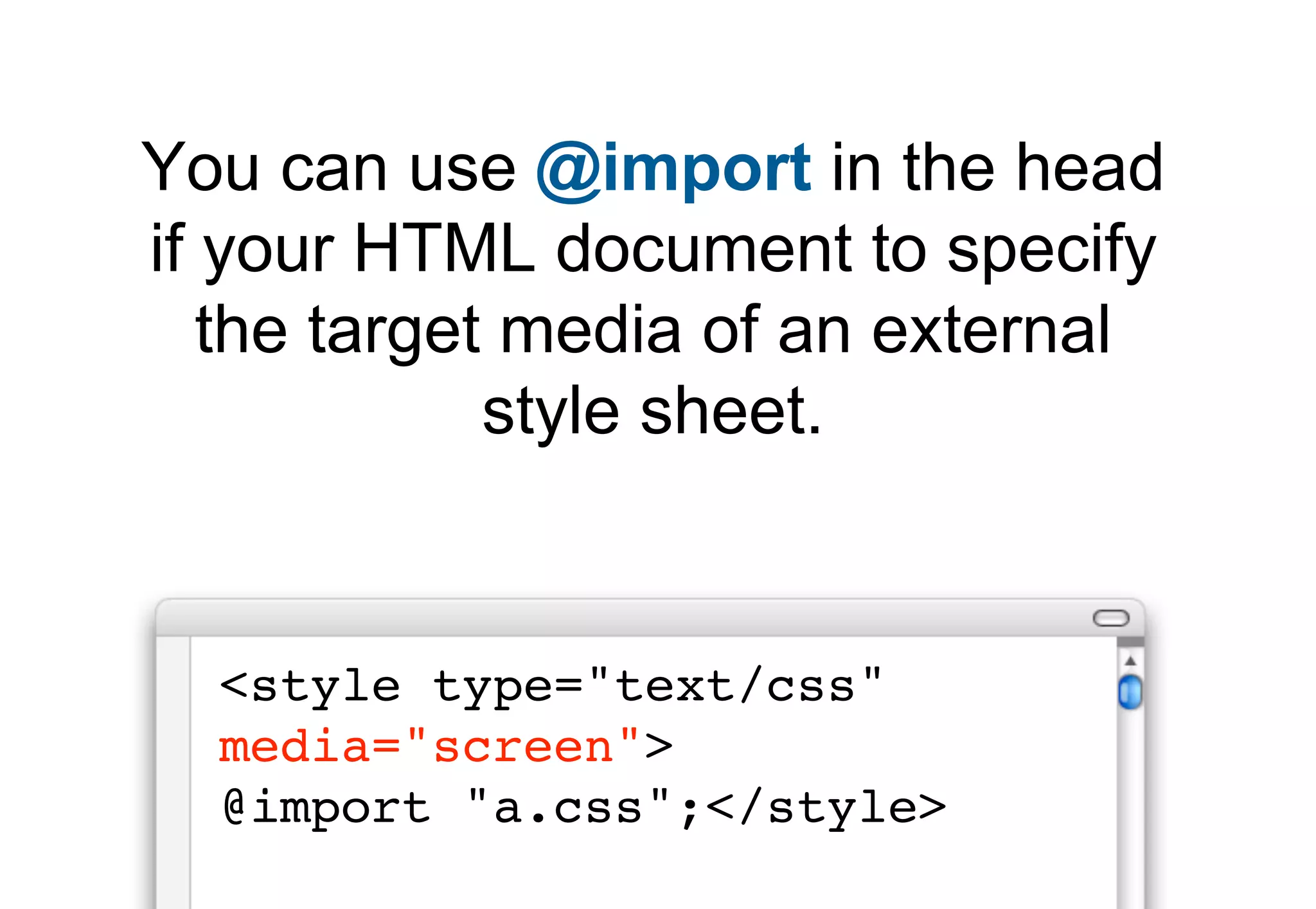 You can use @import in the head
if your HTML document to specify
   the target media of an external
             style sheet.


  <style type="text/css"
  media="screen">
  @import "a.css";</style>
 