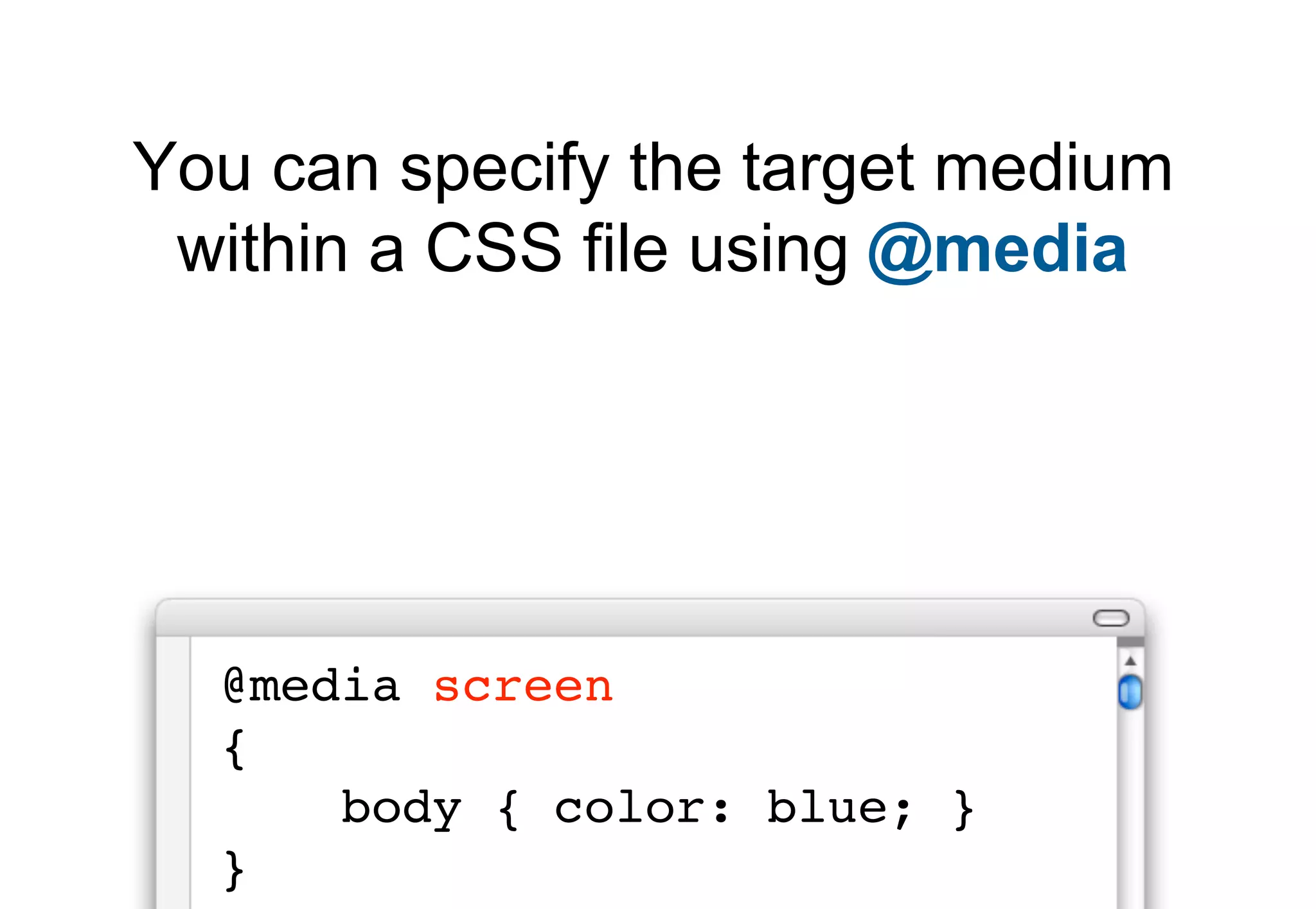 You can specify the target medium
 within a CSS file using @media




  @media screen
  {
      body { color: blue; }
  }
 
