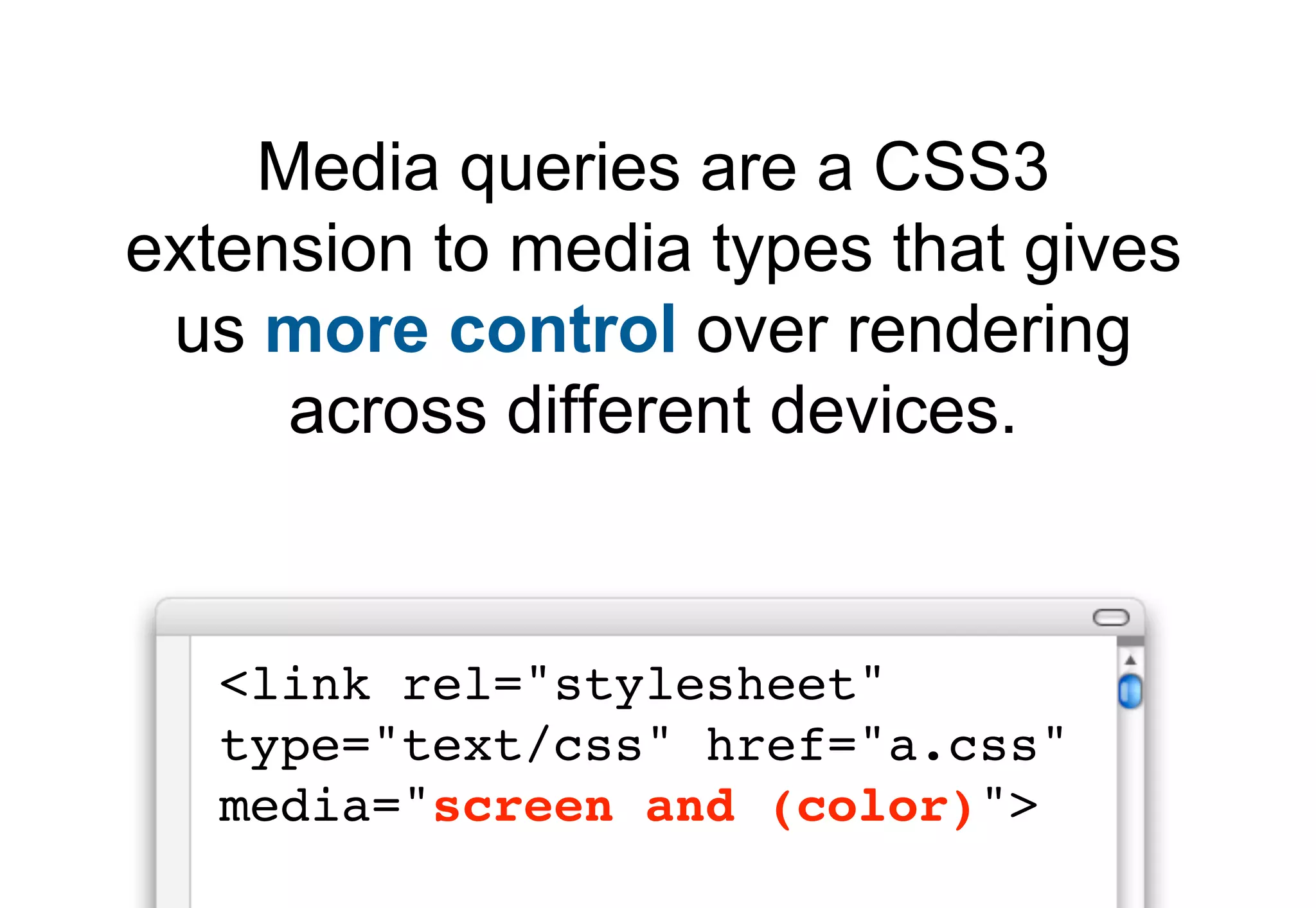 Media queries are a CSS3
extension to media types that gives
 us more control over rendering
     across different devices.


   <link rel="stylesheet"
   type="text/css" href="a.css"
   media="screen and (color)">
 