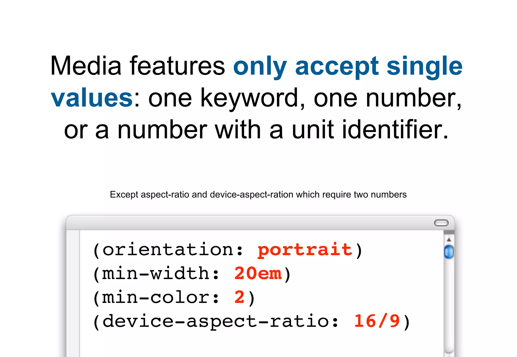 Media features only accept single
values: one keyword, one number,
 or a number with a unit identifier.

     Except aspect-ratio and device-aspect-ration which require two numbers




   (orientation: portrait)
   (min-width: 20em)
   (min-color: 2)
   (device-aspect-ratio: 16/9)
 