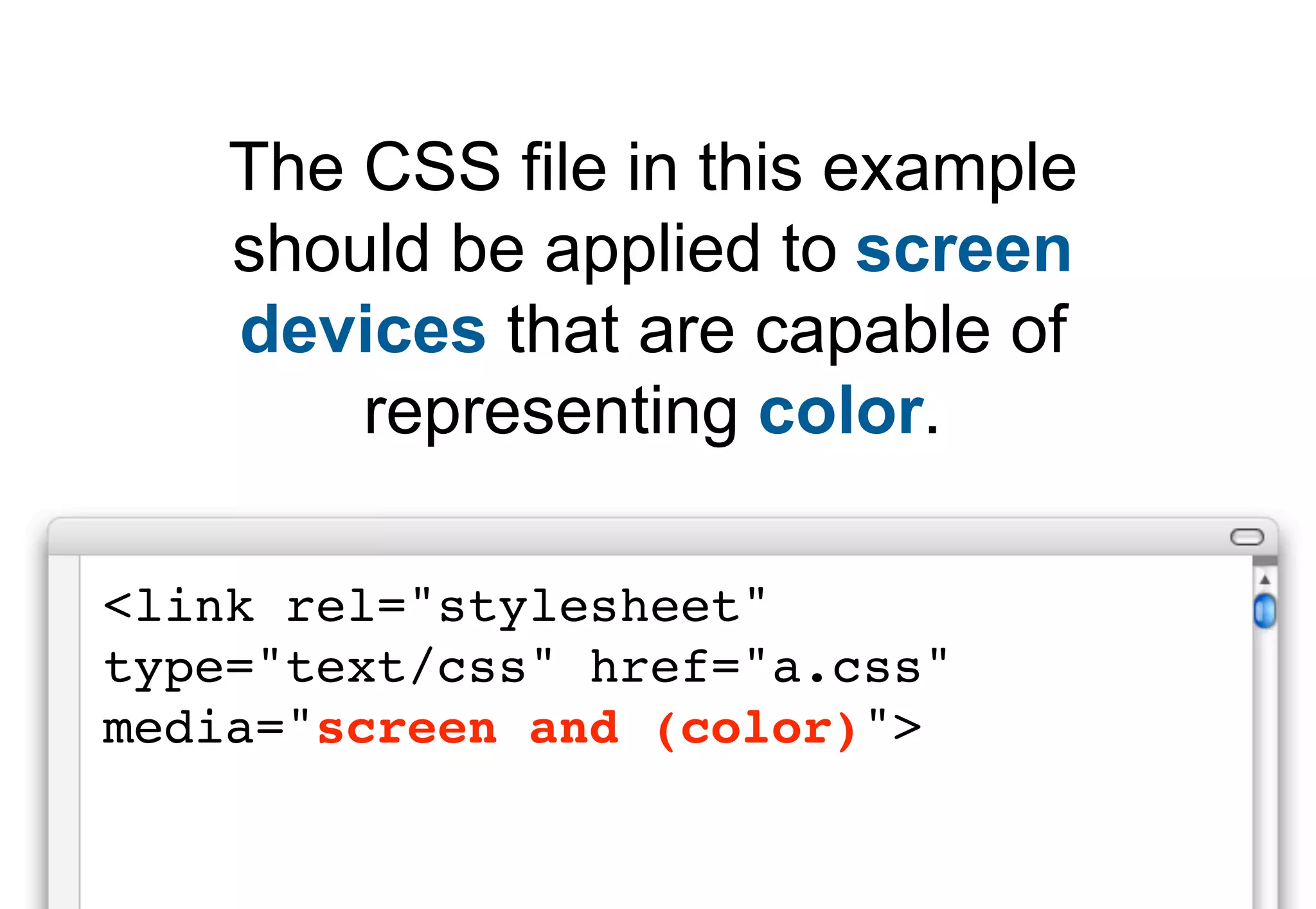 The CSS file in this example
    should be applied to screen
    devices that are capable of
        representing color.

<link rel="stylesheet"
type="text/css" href="a.css"
media="screen and (color)">
 