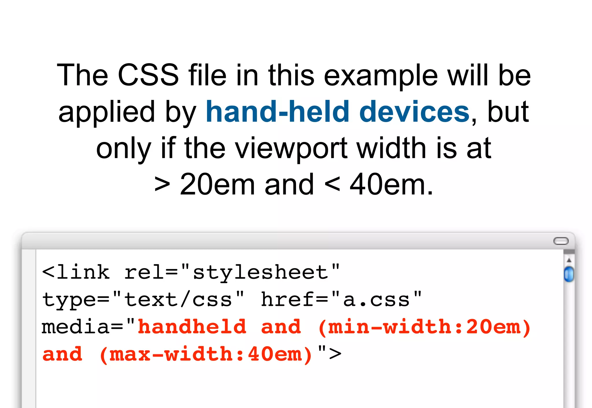 The CSS file in this example will be
 applied by hand-held devices, but
   only if the viewport width is at
        > 20em and < 40em.

<link rel="stylesheet"
type="text/css" href="a.css"
media="handheld and (min-width:20em)
and (max-width:40em)">
 