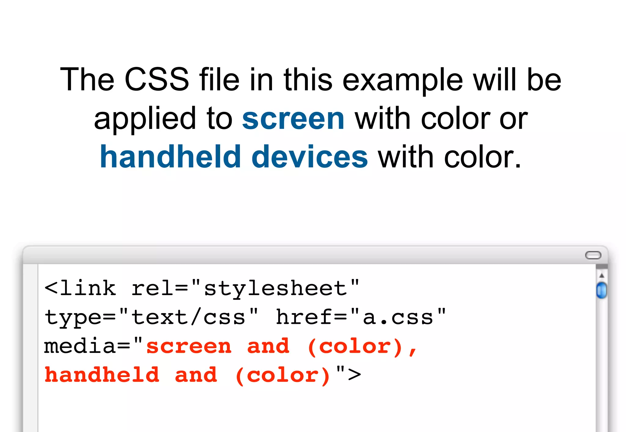 The CSS file in this example will be
   applied to screen with color or
   handheld devices with color.


<link rel="stylesheet"
type="text/css" href="a.css"
media="screen and (color),
handheld and (color)">
 