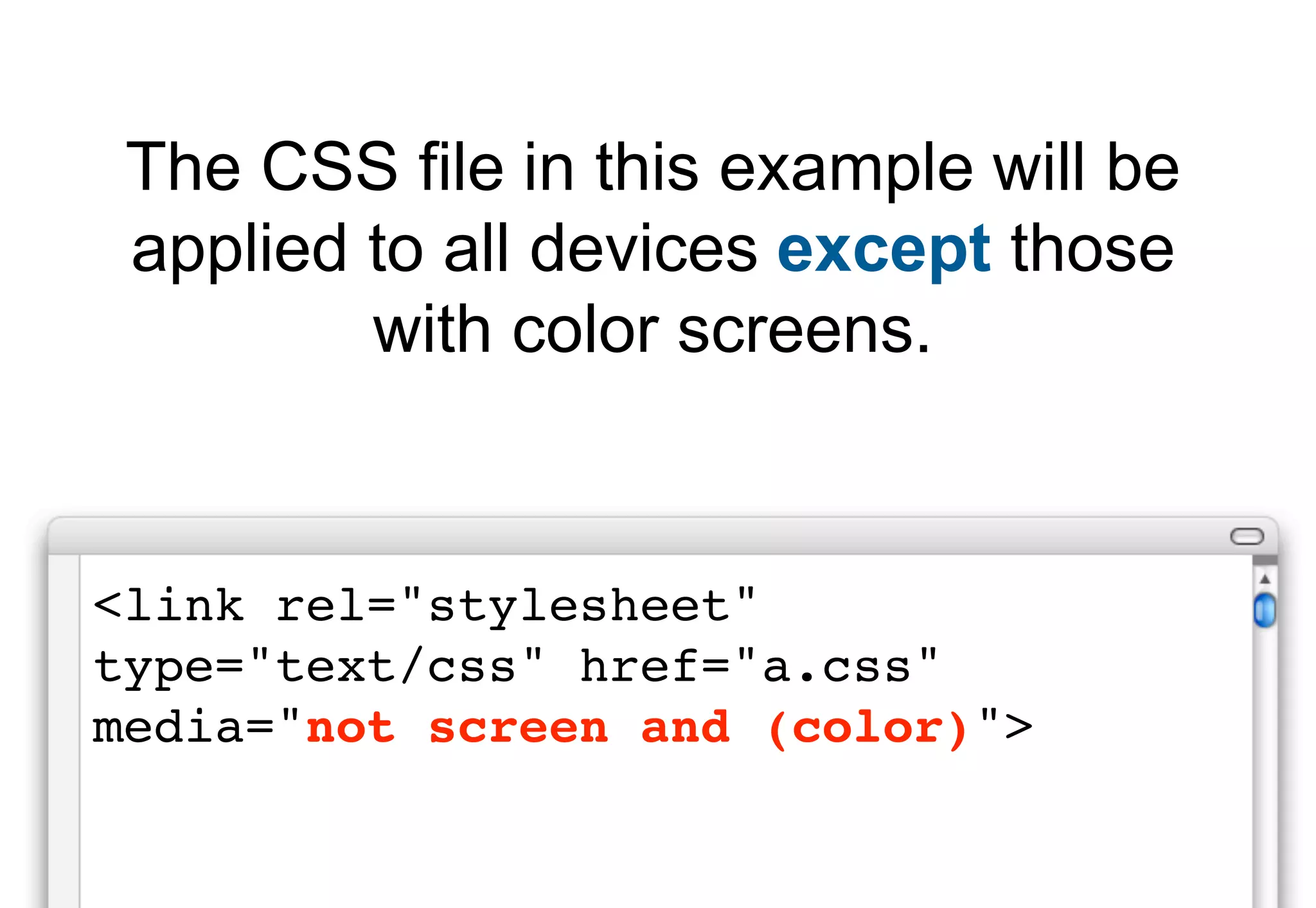 The CSS file in this example will be
 applied to all devices except those
         with color screens.


<link rel="stylesheet"
type="text/css" href="a.css"
media="not screen and (color)">
 