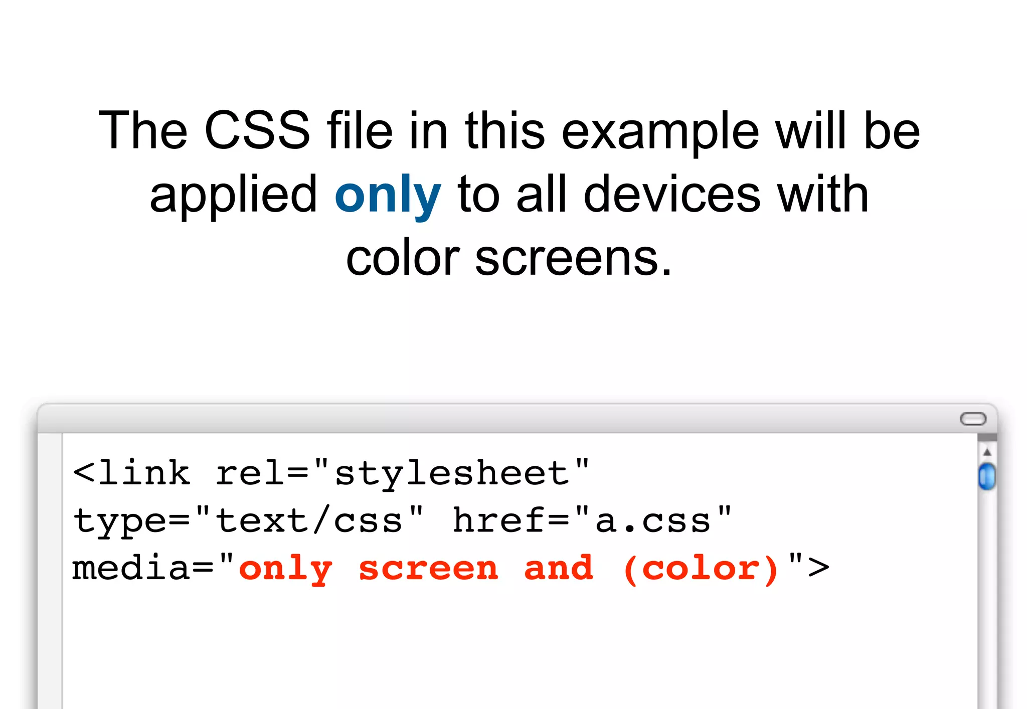 The CSS file in this example will be
   applied only to all devices with
           color screens.


<link rel="stylesheet"
type="text/css" href="a.css"
media="only screen and (color)">
 